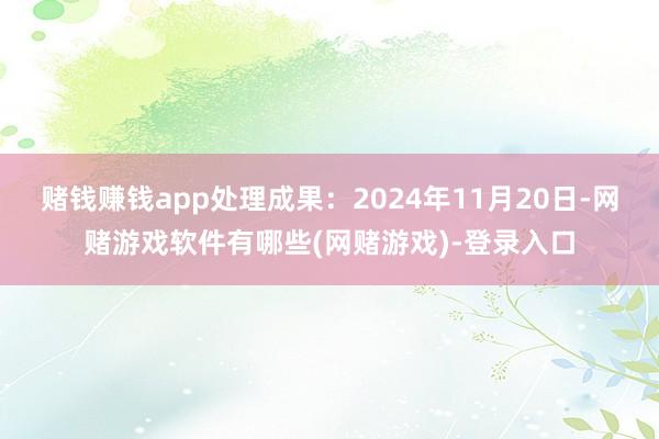 赌钱赚钱app处理成果：2024年11月20日-网赌游戏软件有哪些(网赌游戏)-登录入口