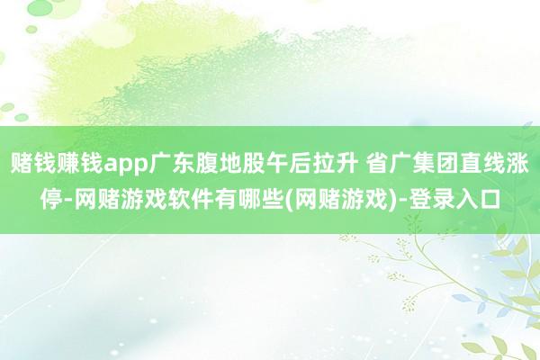 赌钱赚钱app广东腹地股午后拉升 省广集团直线涨停-网赌游戏软件有哪些(网赌游戏)-登录入口