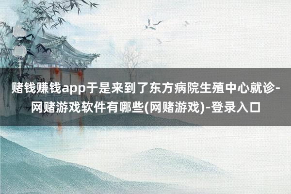 赌钱赚钱app于是来到了东方病院生殖中心就诊-网赌游戏软件有哪些(网赌游戏)-登录入口
