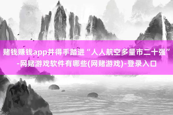 赌钱赚钱app并得手踏进“人人航空多量市二十强”-网赌游戏软件有哪些(网赌游戏)-登录入口