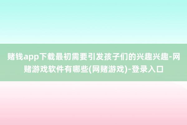 赌钱app下载最初需要引发孩子们的兴趣兴趣-网赌游戏软件有哪些(网赌游戏)-登录入口