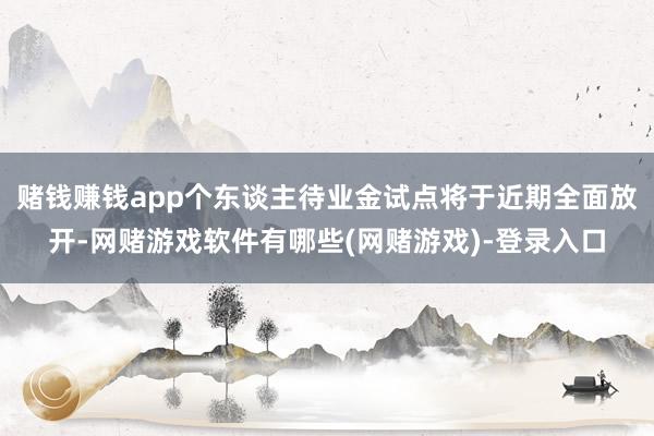 赌钱赚钱app个东谈主待业金试点将于近期全面放开-网赌游戏软件有哪些(网赌游戏)-登录入口