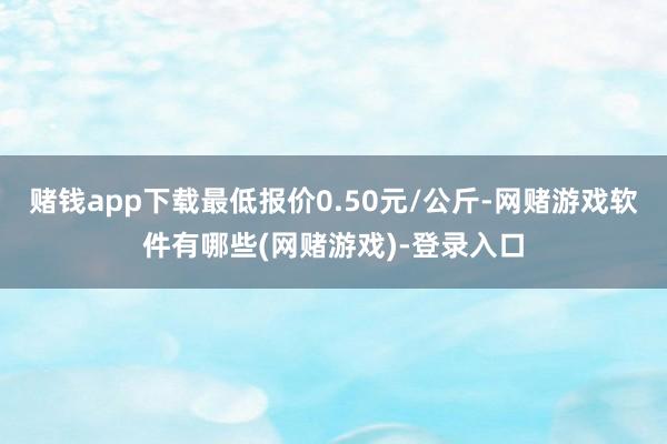 赌钱app下载最低报价0.50元/公斤-网赌游戏软件有哪些(网赌游戏)-登录入口