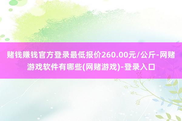 赌钱赚钱官方登录最低报价260.00元/公斤-网赌游戏软件有哪些(网赌游戏)-登录入口