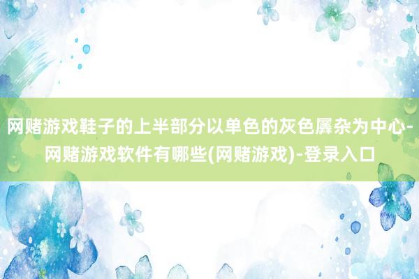 网赌游戏鞋子的上半部分以单色的灰色羼杂为中心-网赌游戏软件有哪些(网赌游戏)-登录入口
