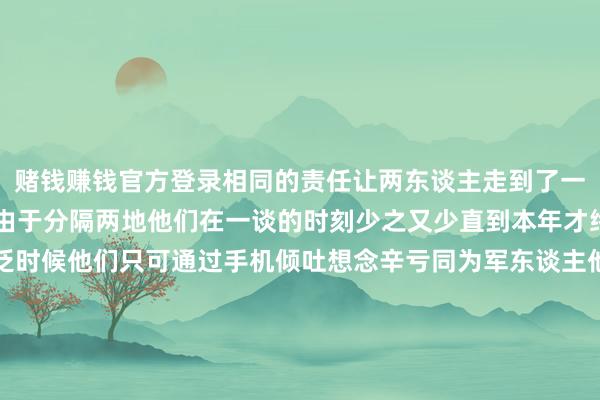 赌钱赚钱官方登录相同的责任让两东谈主走到了一谈天然已领证 4 年但由于分隔两地他们在一谈的时刻少之又少直到本年才终于拍了婚纱照大广泛时候他们只可通过手机倾吐想念辛亏同为军东谈主他们之间多了一份无间与强项本年过年放假时他们测度补办一场婚典心想雅致的刘旭早已想好了捧花的缱绻决议＂我想统一香港和澳门的特质把咱们澳门的莲花和香港的紫荆花作念成一个手捧花到时候我来送给她＂道贺！-网赌游戏软件有哪些(网赌游戏