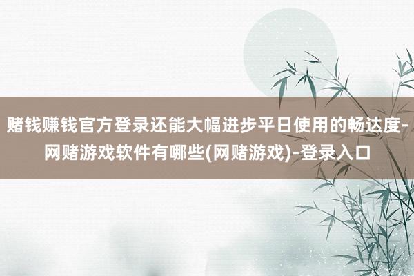 赌钱赚钱官方登录还能大幅进步平日使用的畅达度-网赌游戏软件有哪些(网赌游戏)-登录入口