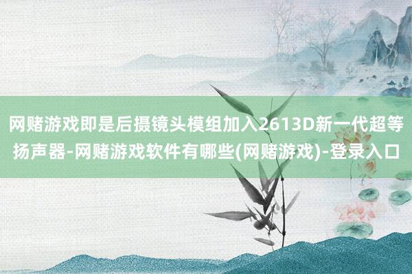 网赌游戏即是后摄镜头模组加入2613D新一代超等扬声器-网赌游戏软件有哪些(网赌游戏)-登录入口