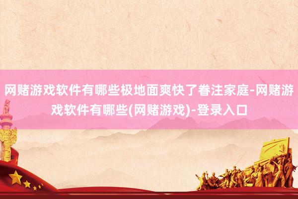 网赌游戏软件有哪些极地面爽快了眷注家庭-网赌游戏软件有哪些(网赌游戏)-登录入口