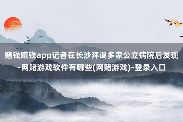 赌钱赚钱app记者在长沙拜谒多家公立病院后发现-网赌游戏软件有哪些(网赌游戏)-登录入口