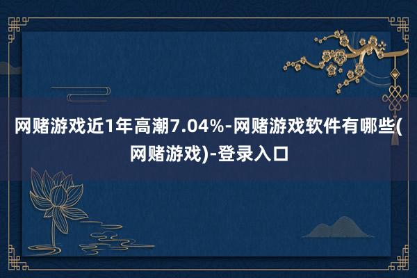 网赌游戏近1年高潮7.04%-网赌游戏软件有哪些(网赌游戏)-登录入口