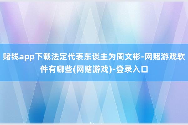 赌钱app下载法定代表东谈主为周文彬-网赌游戏软件有哪些(网赌游戏)-登录入口
