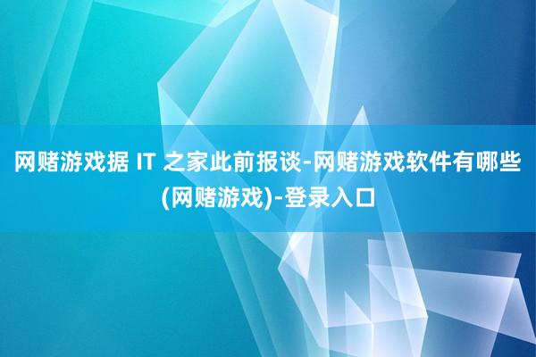 网赌游戏据 IT 之家此前报谈-网赌游戏软件有哪些(网赌游戏)-登录入口