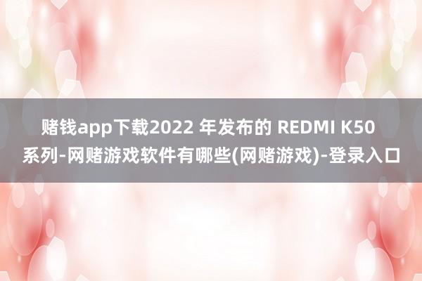 赌钱app下载2022 年发布的 REDMI K50 系列-网赌游戏软件有哪些(网赌游戏)-登录入口
