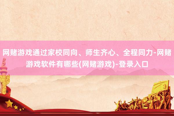 网赌游戏通过家校同向、师生齐心、全程同力-网赌游戏软件有哪些(网赌游戏)-登录入口