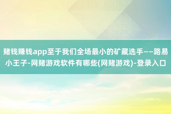 赌钱赚钱app至于我们全场最小的矿藏选手——路易小王子-网赌游戏软件有哪些(网赌游戏)-登录入口