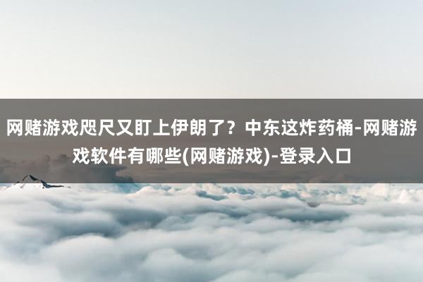 网赌游戏咫尺又盯上伊朗了？中东这炸药桶-网赌游戏软件有哪些(网赌游戏)-登录入口