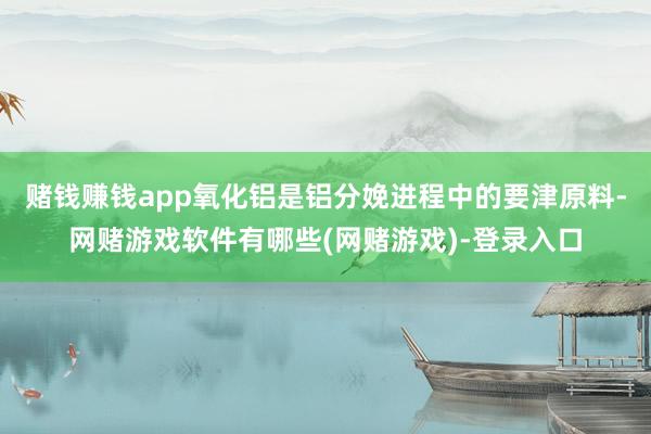 赌钱赚钱app氧化铝是铝分娩进程中的要津原料-网赌游戏软件有哪些(网赌游戏)-登录入口