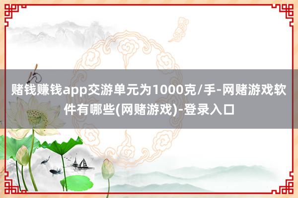 赌钱赚钱app交游单元为1000克/手-网赌游戏软件有哪些(网赌游戏)-登录入口