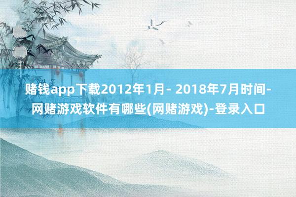 赌钱app下载2012年1月- 2018年7月时间-网赌游戏软件有哪些(网赌游戏)-登录入口
