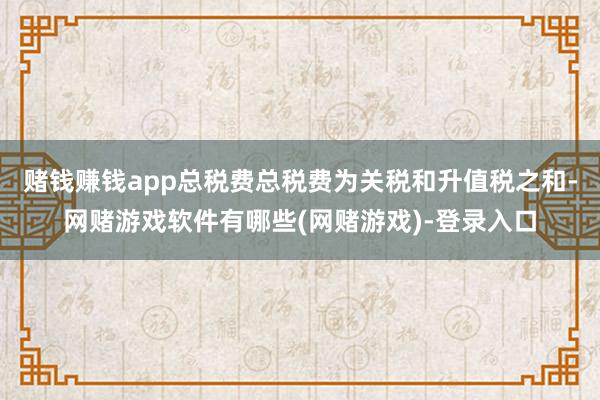 赌钱赚钱app总税费总税费为关税和升值税之和-网赌游戏软件有哪些(网赌游戏)-登录入口