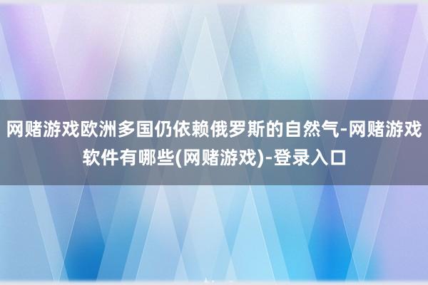网赌游戏欧洲多国仍依赖俄罗斯的自然气-网赌游戏软件有哪些(网赌游戏)-登录入口