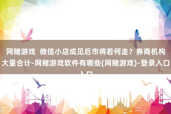 网赌游戏  微信小店成见后市将若何走？券商机构大量合计-网赌游戏软件有哪些(网赌游戏)-登录入口
