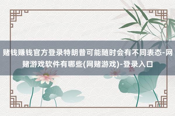 赌钱赚钱官方登录特朗普可能随时会有不同表态-网赌游戏软件有哪些(网赌游戏)-登录入口