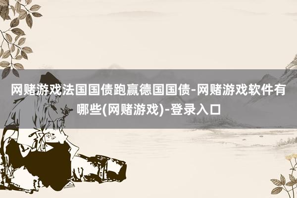 网赌游戏　　法国国债跑赢德国国债-网赌游戏软件有哪些(网赌游戏)-登录入口
