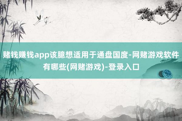 赌钱赚钱app该臆想适用于通盘国度-网赌游戏软件有哪些(网赌游戏)-登录入口