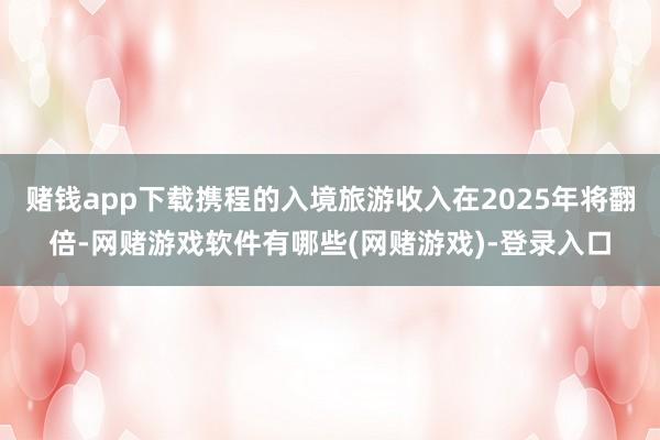 赌钱app下载携程的入境旅游收入在2025年将翻倍-网赌游戏软件有哪些(网赌游戏)-登录入口
