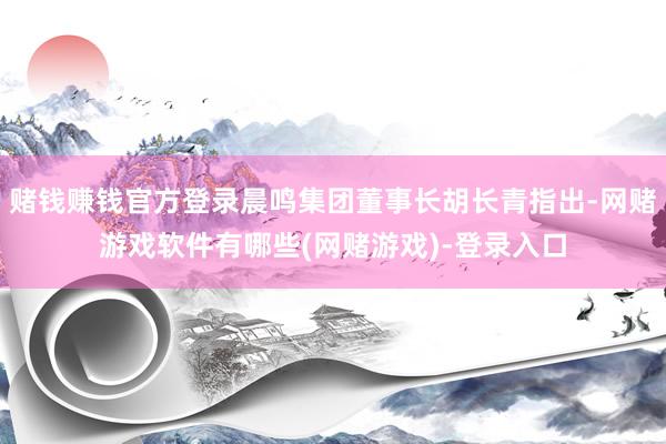 赌钱赚钱官方登录晨鸣集团董事长胡长青指出-网赌游戏软件有哪些(网赌游戏)-登录入口