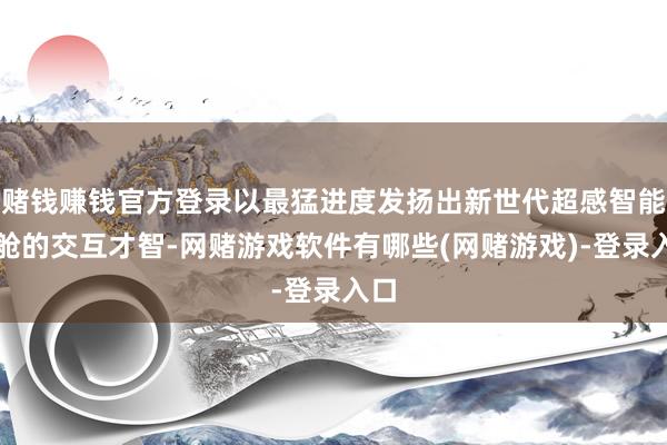 赌钱赚钱官方登录以最猛进度发扬出新世代超感智能座舱的交互才智-网赌游戏软件有哪些(网赌游戏)-登录入口