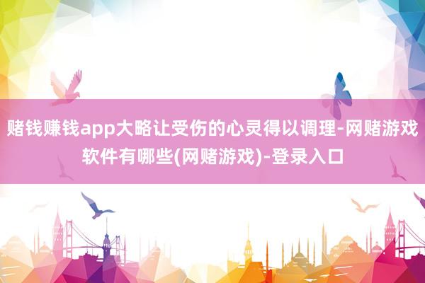 赌钱赚钱app大略让受伤的心灵得以调理-网赌游戏软件有哪些(网赌游戏)-登录入口