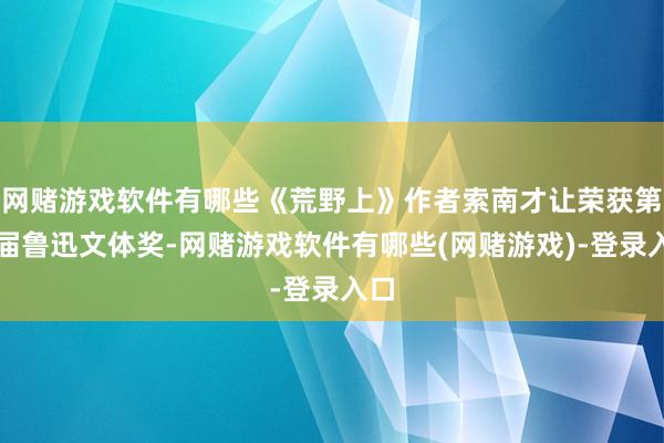 网赌游戏软件有哪些《荒野上》作者索南才让荣获第八届鲁迅文体奖-网赌游戏软件有哪些(网赌游戏)-登录入口