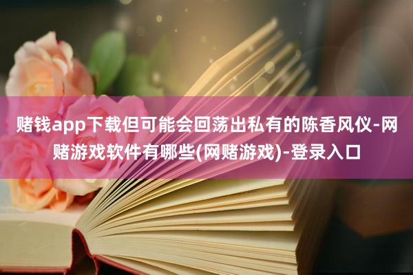 赌钱app下载但可能会回荡出私有的陈香风仪-网赌游戏软件有哪些(网赌游戏)-登录入口