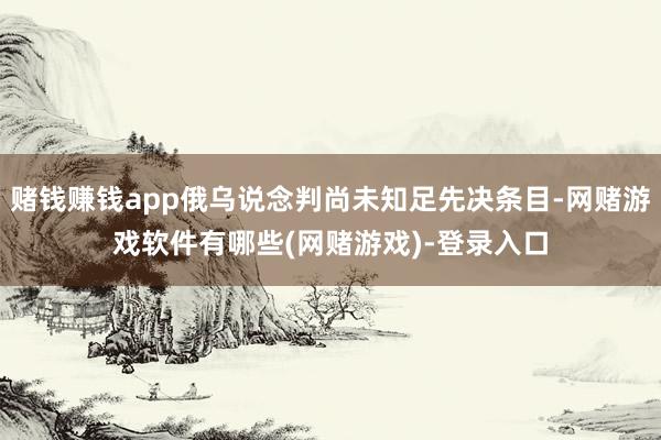 赌钱赚钱app俄乌说念判尚未知足先决条目-网赌游戏软件有哪些(网赌游戏)-登录入口