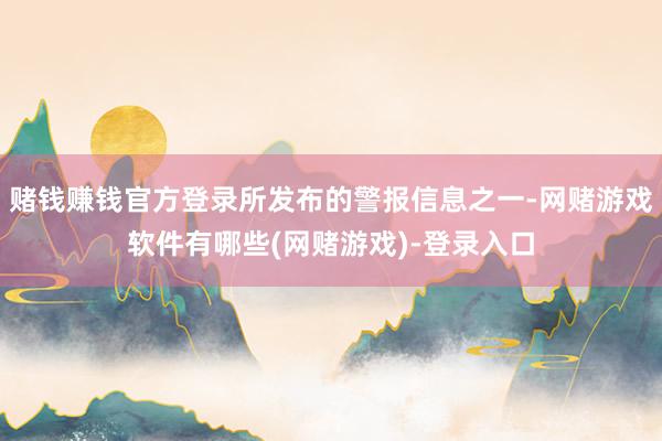 赌钱赚钱官方登录所发布的警报信息之一-网赌游戏软件有哪些(网赌游戏)-登录入口