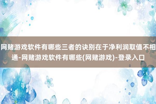 网赌游戏软件有哪些三者的诀别在于净利润取值不相通-网赌游戏软件有哪些(网赌游戏)-登录入口