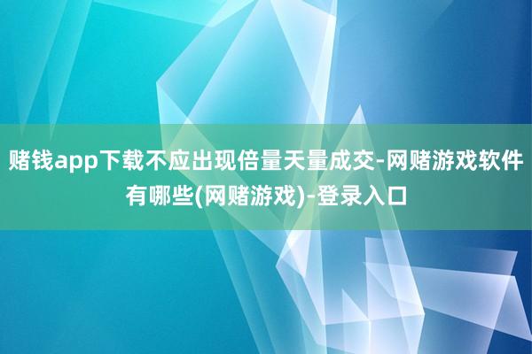 赌钱app下载不应出现倍量天量成交-网赌游戏软件有哪些(网赌游戏)-登录入口
