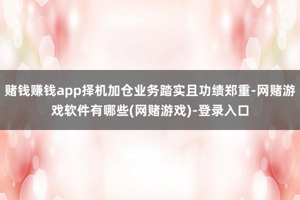 赌钱赚钱app择机加仓业务踏实且功绩郑重-网赌游戏软件有哪些(网赌游戏)-登录入口