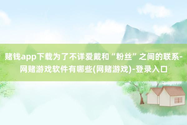 赌钱app下载为了不详爱戴和“粉丝”之间的联系-网赌游戏软件有哪些(网赌游戏)-登录入口