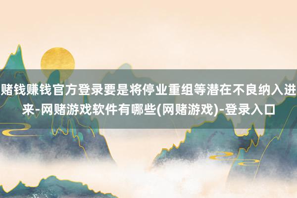 赌钱赚钱官方登录要是将停业重组等潜在不良纳入进来-网赌游戏软件有哪些(网赌游戏)-登录入口