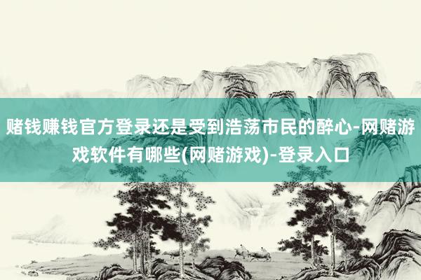 赌钱赚钱官方登录还是受到浩荡市民的醉心-网赌游戏软件有哪些(网赌游戏)-登录入口