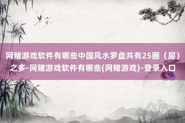 网赌游戏软件有哪些中国风水罗盘共有25圈（层）之多-网赌游戏软件有哪些(网赌游戏)-登录入口