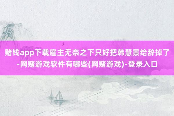 赌钱app下载雇主无奈之下只好把韩慧景给辞掉了-网赌游戏软件有哪些(网赌游戏)-登录入口