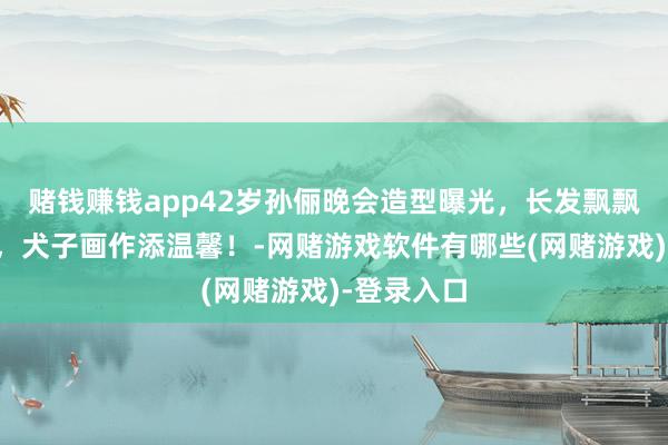 赌钱赚钱app42岁孙俪晚会造型曝光，长发飘飘妆容致密，犬子画作添温馨！-网赌游戏软件有哪些(网赌游戏)-登录入口