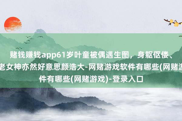 赌钱赚钱app61岁叶童被偶遇生图，身躯伛偻、满脸皱纹，不老女神亦然好意思颜浩大-网赌游戏软件有哪些(网赌游戏)-登录入口