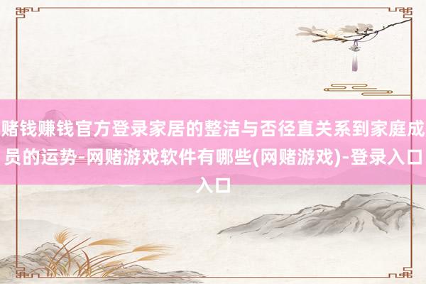 赌钱赚钱官方登录家居的整洁与否径直关系到家庭成员的运势-网赌游戏软件有哪些(网赌游戏)-登录入口