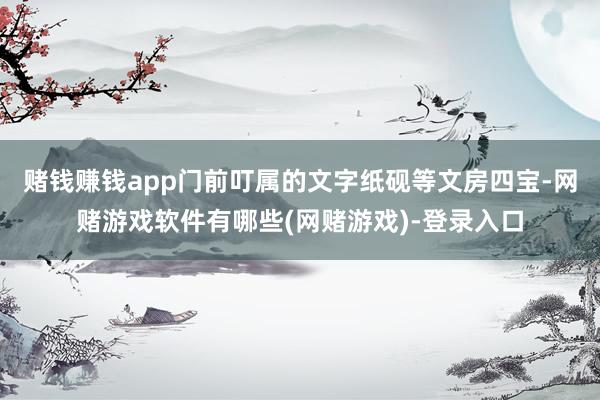 赌钱赚钱app门前叮属的文字纸砚等文房四宝-网赌游戏软件有哪些(网赌游戏)-登录入口